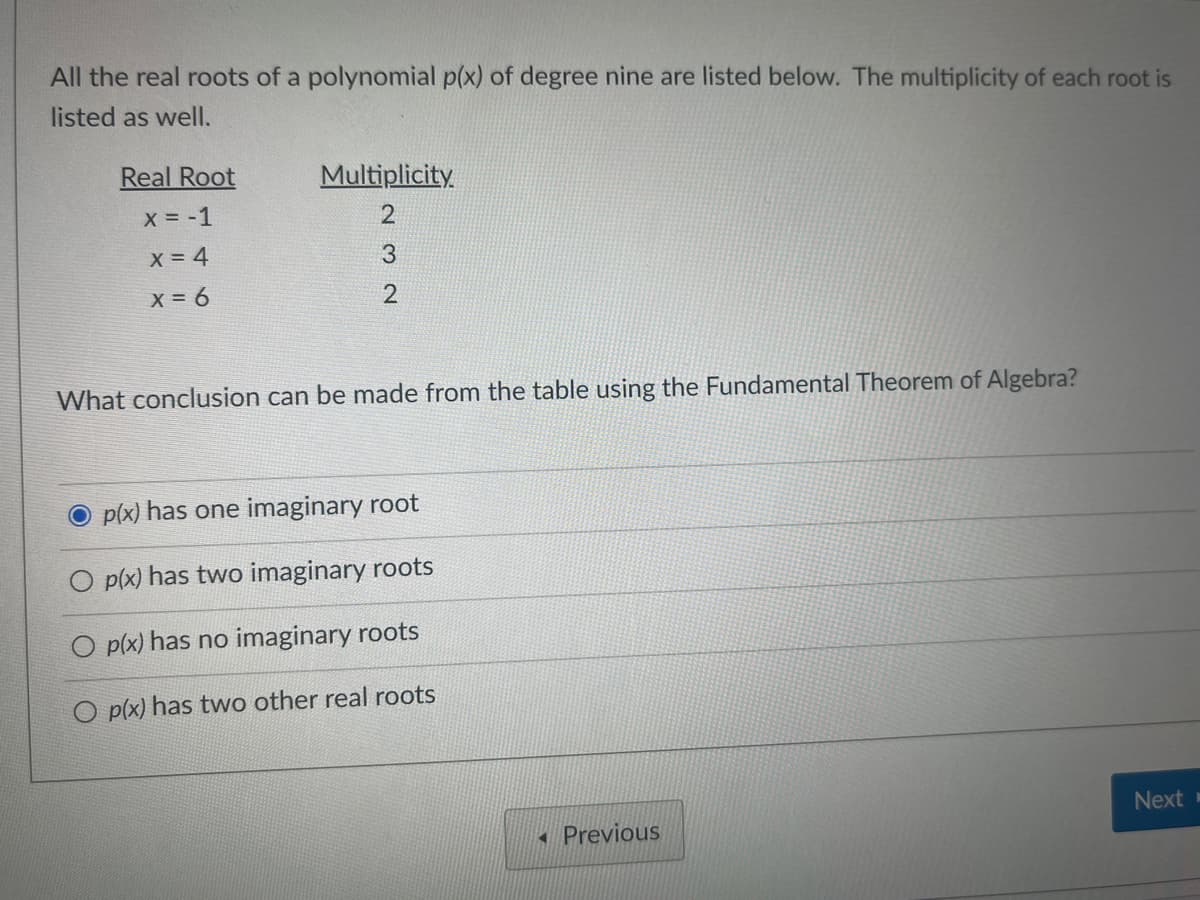 All the real roots of a polynomial p(x) of degree nine are listed below. The multiplicity of each root is
listed as well.
Real Root
x = -1
x = 4
x = 6
Multiplicity
232
What conclusion can be made from the table using the Fundamental Theorem of Algebra?
p(x) has one imaginary root
p(x) has two imaginary roots
O p(x) has no imaginary roots
O p(x) has two other real roots
Previous
Next