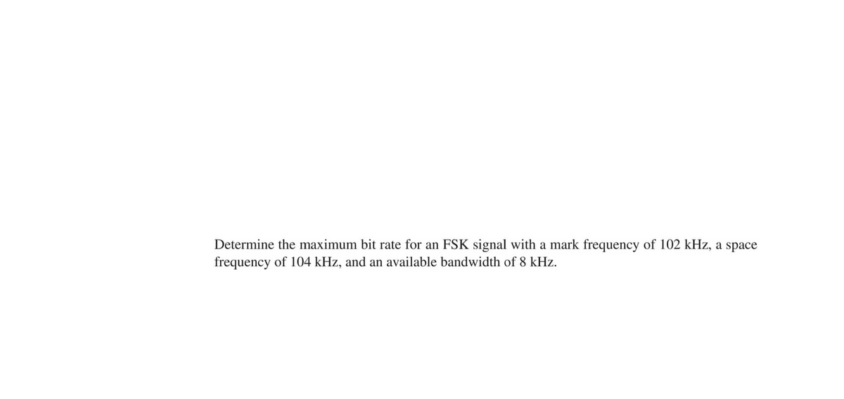 Determine the maximum bit rate for an FSK signal with a mark frequency of 102 kHz, a space
frequency of 104 kHz, and an available bandwidth of 8 kHz.