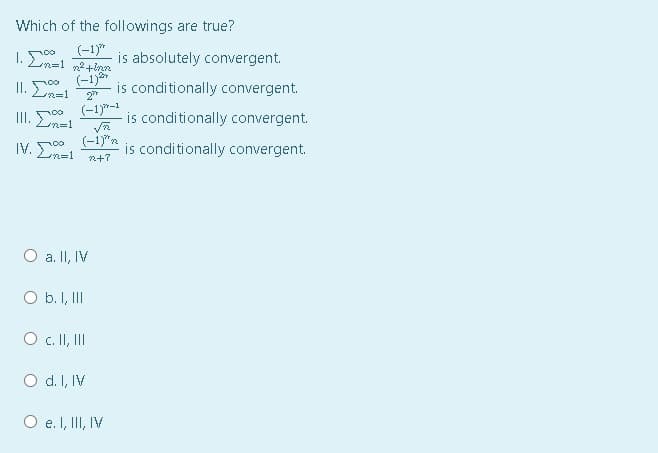 Which of the followings are true?
1. E
(-1)*
is absolutely convergent.
II. En=1
(-1)8*
is conditionally convergent.
2
III.
(-1)*-1
is conditionally convergent.
n=1
IV. Ln=!
(-i)"n
is conditionally convergent.
n+7
O a. II, IV
O b. I, III
O c. I, II
O d. I, IV
O e. I, II, IV
