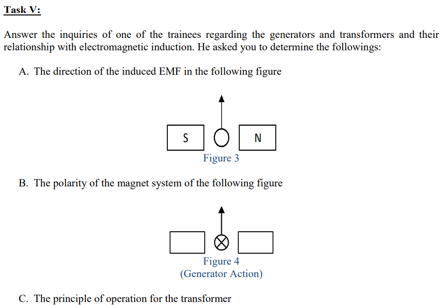 Task V:
Answer the inquiries of one of the trainees regarding the generators and transformers and their
relationship with electromagnetic induction. He asked you to determine the followings:
A. The direction of the induced EMF in the following figure
S
N
Figure 3
B. The polarity of the magnet system of the following figure
Figure 4
(Generator Action)
C. The principle of operation for the transformer
