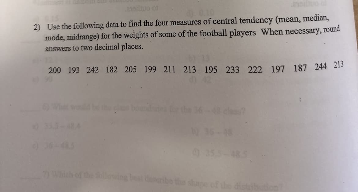 ailtuo of
0.15
2) Use the following data to find the four measures of central tendency (mean, median,
mode, midrange) for the weights of some of the football players When necessary, round
answers to two decimal places.
200 193 242 182 205 199 211 213 195 233 222 197 187 244 213
7) Whi
bound
4) 35.5-485
following best describe the shape of