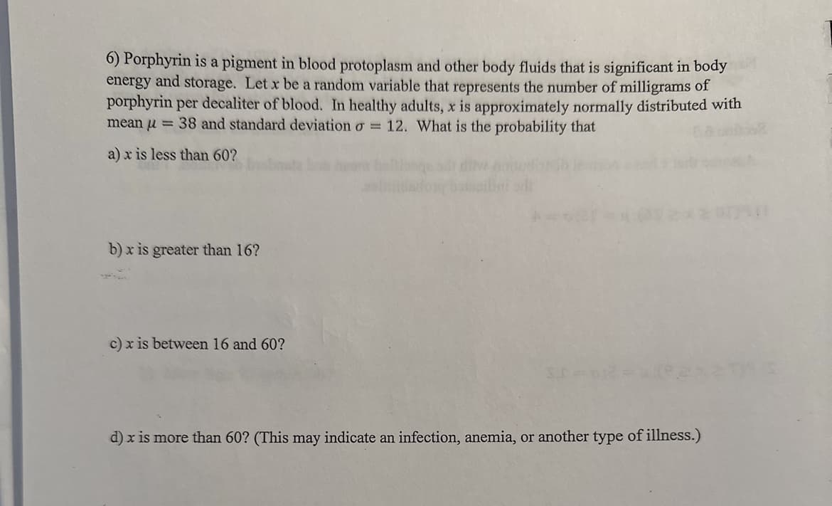 6) Porphyrin is a pigment in blood protoplasm and other body fluids that is significant in body
energy and storage. Let x be a random variable that represents the number of milligrams of
porphyrin per decaliter of blood. In healthy adults, x is approximately normally distributed with
mean u = 38 and standard deviation o= 12. What is the probability that
a) x is less than 60?
b) x is greater than 16?
c) x is between 16 and 60?
d) x is more than 60? (This may indicate an infection, anemia, or another type of illness.)