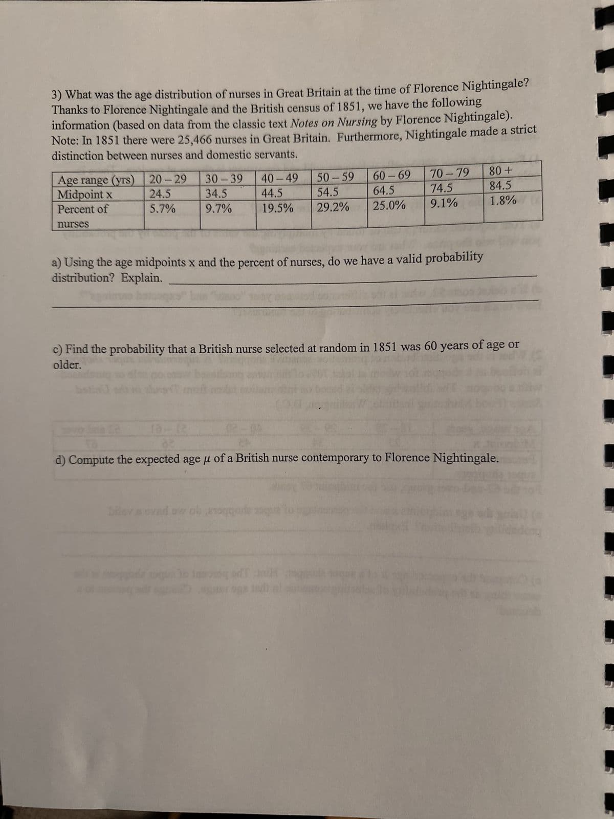 3) What was the age distribution of nurses in Great Britain at the time of Florence Nightingale?
Thanks to Florence Nightingale and the British census of 1851, we have the following
information (based on data from the classic text Notes on Nursing by Florence Nightingale).
Note: In 1851 there were 25,466 nurses in Great Britain. Furthermore, Nightingale made a strict
distinction between nurses and domestic servants.
Age range (yrs)
Midpoint x
Percent of
nurses
20-29
24.5
5.7%
30-39
34.5
9.7%
60-69
40-49 50 - 59
64.5
44.5 54.5
19.5% 29.2% 25.0%
a) Using the age midpoints x and the percent of nurses, do we have a valid probability
distribution? Explain.
02-01
70-79
74.5
9.1%
c) Find the probability that a British nurse selected at random in 1851 was 60 years of age or
older.
(3)
bousdos
80 +
84.5
1.8%
bileys ovad ow ob 210gode qua
d) Compute the expected age μ of a British nurse contemporary to Florence Nightingale.