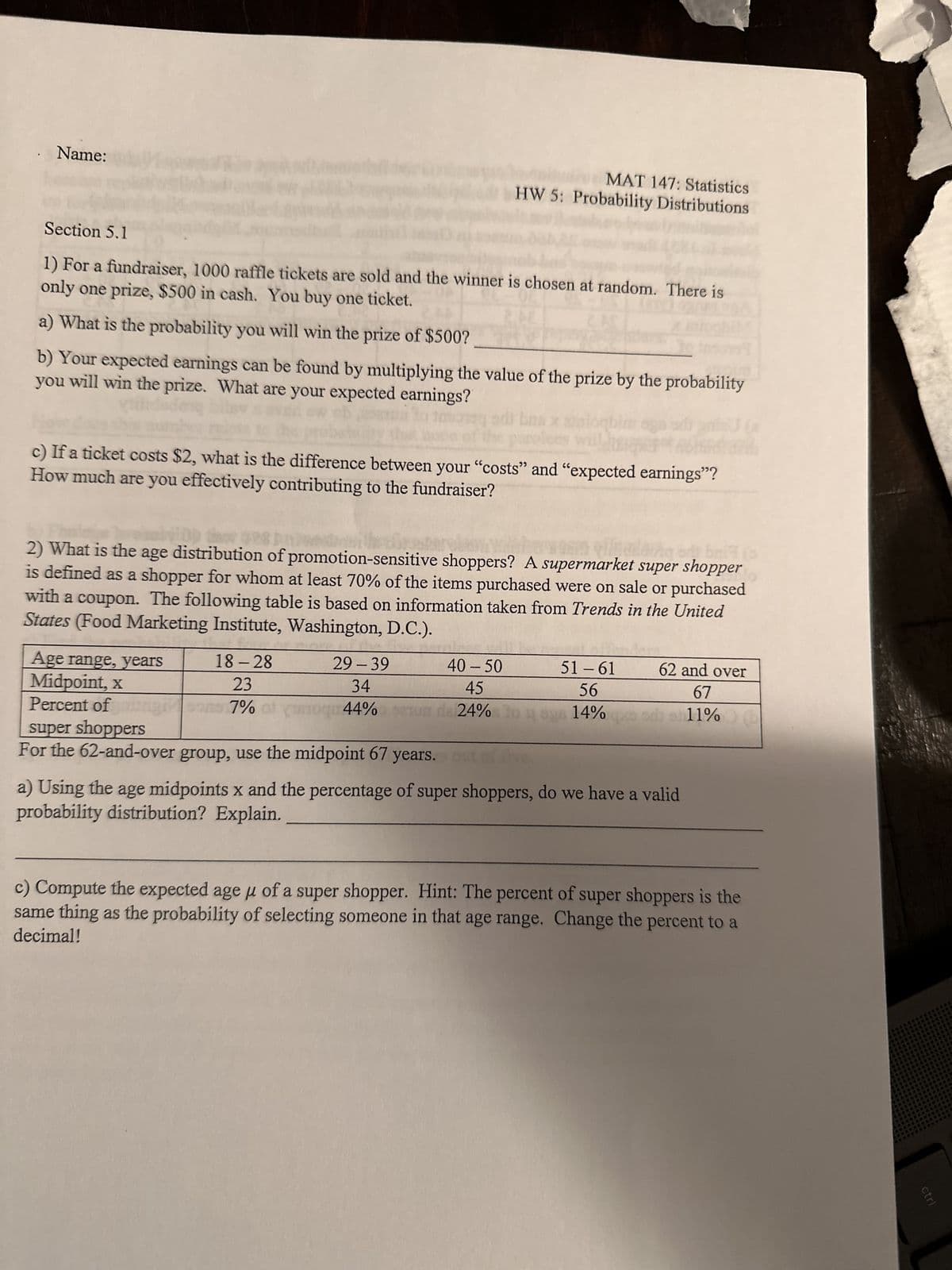 Name:
Section 5.1
1) For a fundraiser, 1000 raffle tickets are sold and the winner is chosen at random. There is
only one prize, $500 in cash. You buy one ticket.
a) What is the probability you will win the prize of $500?
b) Your expected earnings can be found by multiplying the value of the prize by the probability
you will win the prize. What are your expected earnings?
c) If a ticket costs $2, what is the difference between your "costs" and "expected earnings"?
How much are you effectively contributing to the fundraiser?
2) What is the age distribution of promotion-sensitive shoppers? A supermarket super shopper
is defined as a shopper for whom at least 70% of the items purchased were on sale or purchased
with a coupon. The following table is based on information taken from Trends in the United
States (Food Marketing Institute, Washington, D.C.).
Age range, years
Midpoint, x
Percent of
MAT 147: Statistics
HW 5: Probability Distributions
18-28
23
7% of
29-39
34
roqu44% ser
super shoppers
For the 62-and-over group, use the midpoint 67 years.
40 - 50
45
24% 104
51-61
56
14%
62 and over
67
11%
11% (
a) Using the age midpoints x and the percentage of super shoppers, do we have a valid
probability distribution? Explain.
c) Compute the expected age μ of a super shopper. Hint: The percent of super shoppers is the
same thing as the probability of selecting someone in that age range. Change the percent to a
decimal!
ctri