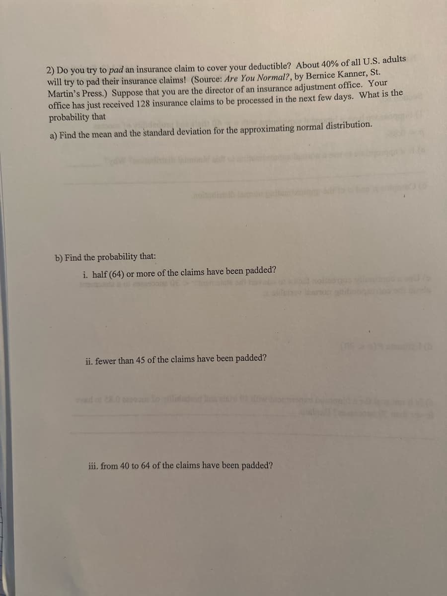 2) Do you try to pad an insurance claim to cover your deductible? About 40% of all U.S. adults
will try to pad their insurance claims! (Source: Are You Normal?, by Bernice Kanner, St.
Martin's Press.) Suppose that you are the director of an insurance adjustment office. Your
office has just received 128 insurance claims to be processed in the next few days. What is the
probability that
a) Find the mean and the standard deviation for the approximating normal distribution.
b) Find the probability that:
i. half (64) or more of the claims have been padded?
ii. fewer than 45 of the claims have been padded?
iii. from 40 to 64 of the claims have been padded?
noitsoros visit
man gribroga