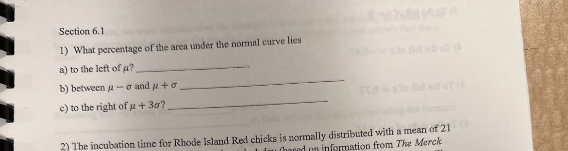 Section 6.1
1) What percentage of the area under the normal curve lies
a) to the left of µμ?
b) between u-o and μ + o
c) to the right of u + 30?
to fist sdi oT (
ST.0=sto flol sit of (2
2) The incubation time for Rhode Island Red chicks is normally distributed with a mean of 21
1 dou (hased on information from The Merck