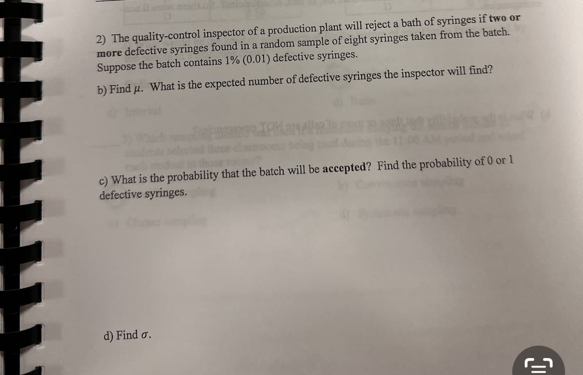 2) The quality-control inspector of a production plant will reject a bath of syringes if two or
more defective syringes found in a random sample of eight syringes taken from the batch.
Suppose the batch contains 1% (0.01) defective syringes.
b) Find u. What is the expected number of defective syringes the inspector will find?
c) What is the probability that the batch will be accepted? Find the probability of 0 or 1
defective syringes.
d) Find o.
[