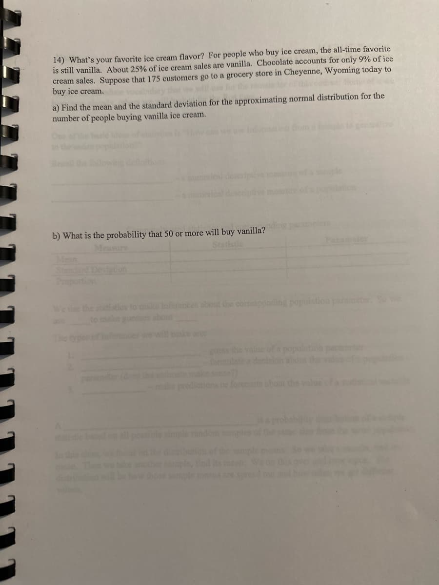 14) What's your favorite ice cream flavor? For people who buy ice cream, the all-time favorite
is still vanilla. About 25% of ice cream sales are vanilla. Chocolate accounts for only 9% of ice
cream sales. Suppose that 175 customers go to a grocery store in Cheyenne, Wyoming today to
buy ice cream.
a) Find the mean and the standard deviation for the approximating normal distribution for the
number of people buying vanilla ice cream.
b) What is the probability that 50 or more will buy vanilla?
Measure
We tise the statistics to make inferences about the corresponding
guess the value of
ate make sense?)
predictions or forecasts about the valu
Parameter