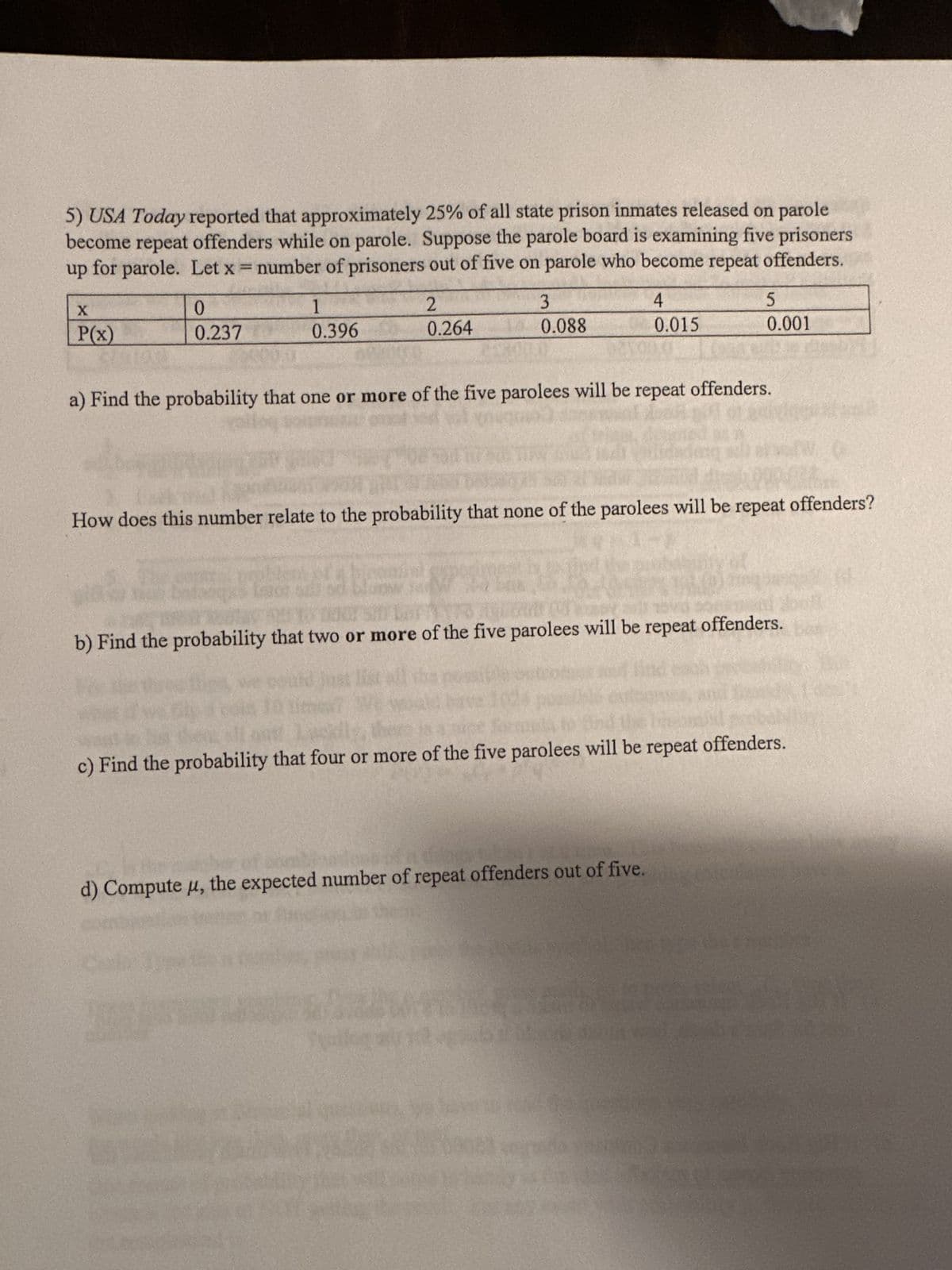 5) USA Today reported that approximately 25% of all state prison inmates released on parole
become repeat offenders while on parole. Suppose the parole board is examining five prisoners
up for parole. Let x = number of prisoners out of five on parole who become repeat offenders.
X
P(x)
0
0.237
1
0.396
2
0.264
3
0.088
4
0.015
a) Find the probability that one or more of the five parolees will be repeat offenders.
1
5
0.001
How does this number relate to the probability that none of the parolees will be repeat offenders?
20
b) Find the probability that two or more of the five parolees will be repeat offenders.
d) Compute μ, the expected number of repeat offenders out of five.
c) Find the probability that four or more of the five parolees will be repeat offenders.