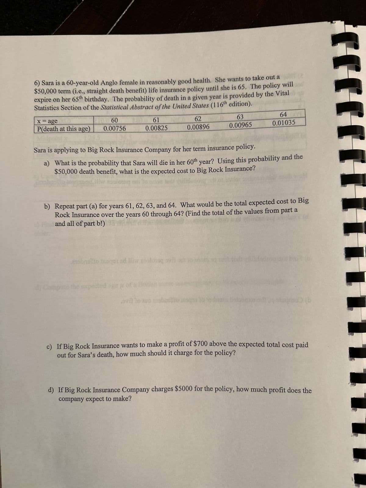 6) Sara is a 60-year-old Anglo female in reasonably good health. She wants to take out a
$50,000 term (i.e., straight death benefit) life insurance policy until she is 65. The policy will
expire on her 65th birthday. The probability of death in a given year is provided by the Vital
Statistics Section of the Statistical Abstract of the United States (116th edition).
x = age
P(death at this age)
60
0.00756
61
0.00825
d) Comp
gene
Sara is applying to Big Rock Insurance Company for her term insurance policy.
62
0.00896
a) What is the probability that Sara will die in her 60th year? Using this probability and the
$50,000 death benefit, what is the expected cost to Big Rock Insurance?
erobnotto toqet ad lliw geoloog syn
the expected
63
0.00965
b) Repeat part (a) for years 61, 62, 63, and 64. What would be the total expected cost to Big
Rock Insurance over the years 60 through 64? (Find the total of the values from part a
and all of part b!)
ovillo juo mobot
64
0.01035
b
c) If Big Rock Insurance wants to make a profit of $700 above the expected total cost paid
out for Sara's death, how much should it charge for the policy?
d) If Big Rock Insurance Company charges $5000 for the policy, how much profit does the
company expect to make?
JJJJ