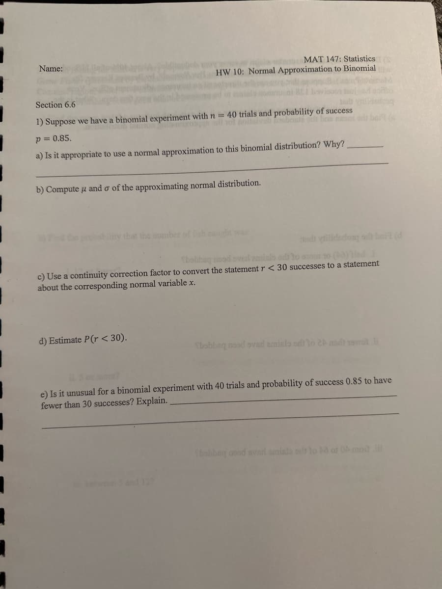 7
Name:
Section 6.6
MAT 147: Statistics (
HW 10: Normal Approximation to Binomial
Jal
1) Suppose we have a binomial experiment with n = 40 trials and probability of success
101 noitsivob bristé od bas nesa
p = 0.85.
a) Is it appropriate to use a normal approximation to this binomial distribution? Why?
b) Compute u and o of the approximating normal distribution.
and yilidadong sit bait (d
Tbobbeg nood ove emisio od to 010m 20 (3) ind i
c) Use a continuity correction factor to convert the statement r < 30 successes to a statement
about the corresponding normal variable x.
d) Estimate P(r< 30).
bobbaq asad ovad amisto od to 24 sdt vel li
e) Is it unusual for a binomial experiment with 40 trials and probability of success 0.85 to have
fewer than 30 successes? Explain.
Sbobbeq asad svad smislo od to 40 of 0 moiti