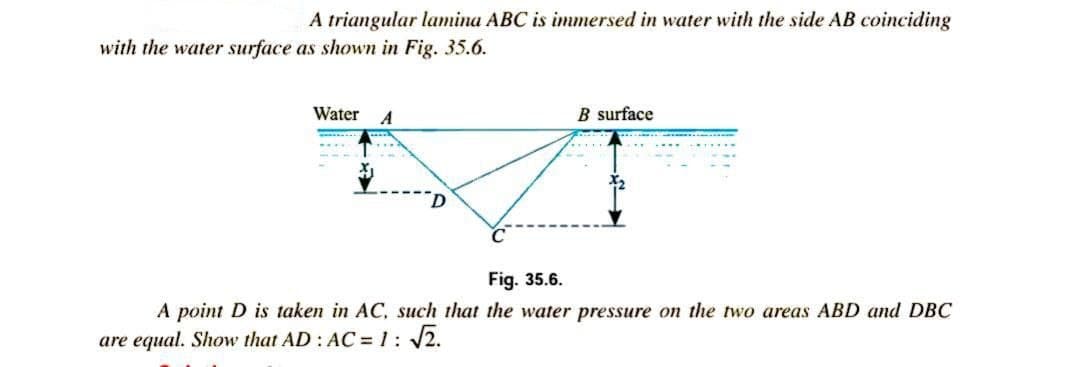 A triangular lamina ABC is immersed in water with the side AB coinciding
with the water surface as shown in Fig. 35.6.
Water
A
B surface
Fig. 35.6.
A point D is taken in AC, such that the water pressure on the two areas ABD and DBC
are equal. Show that AD: AC = 1: /2.
