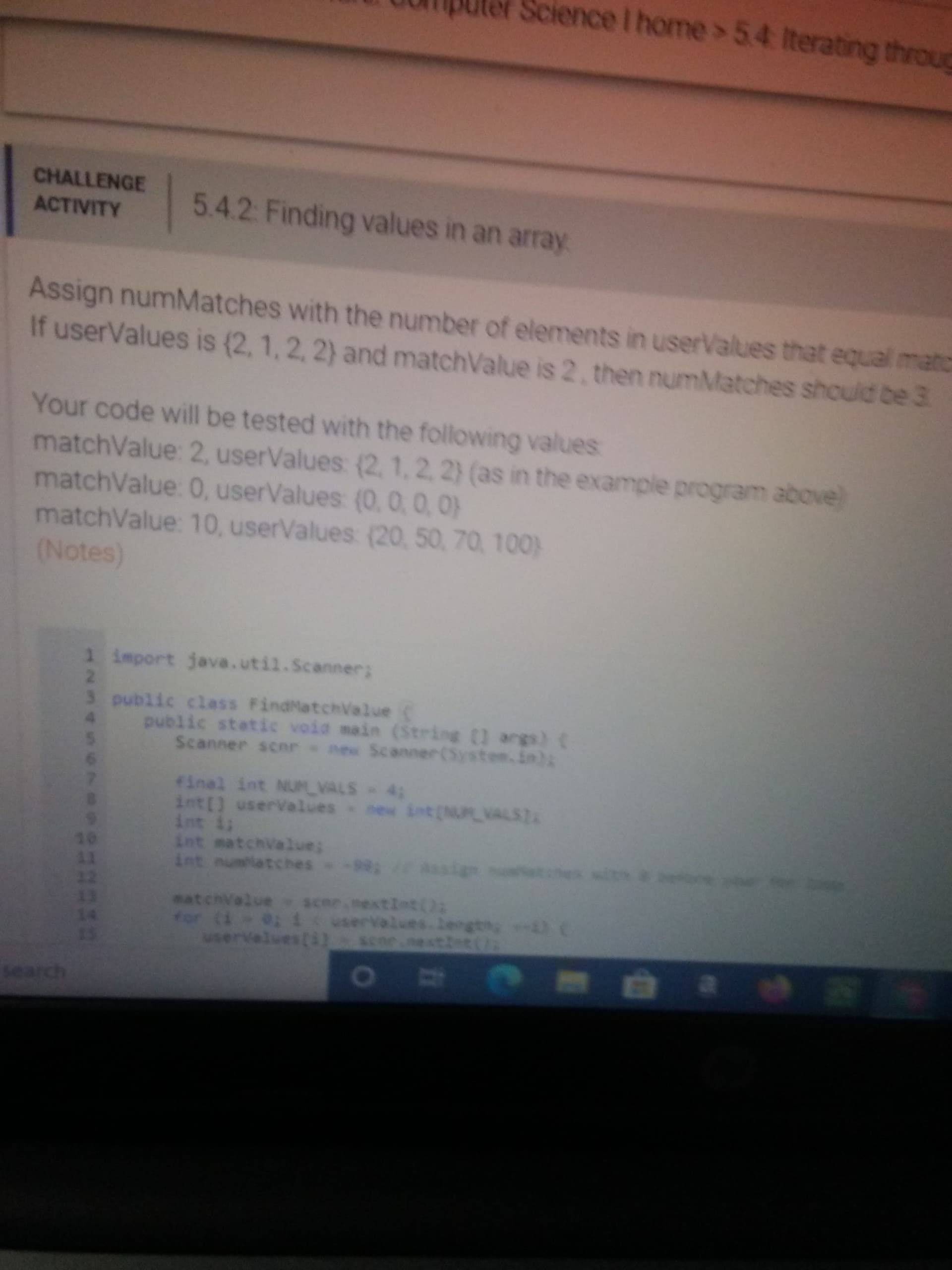 Assign numMatches with the number of elements in userValues that equal mato
If userValues is (2, 1, 2, 2) and matchValue is 2, then numMatches should be 3.
Your code will be tested with the following values
matchValue: 2, userValues (2, 1,2, 2) (as in the example program above)
matchValue: 0, userValues (0, 0, 0, 0)
matchValue: 10, userValues: (20, 50, 70, 100)
(Notes)
