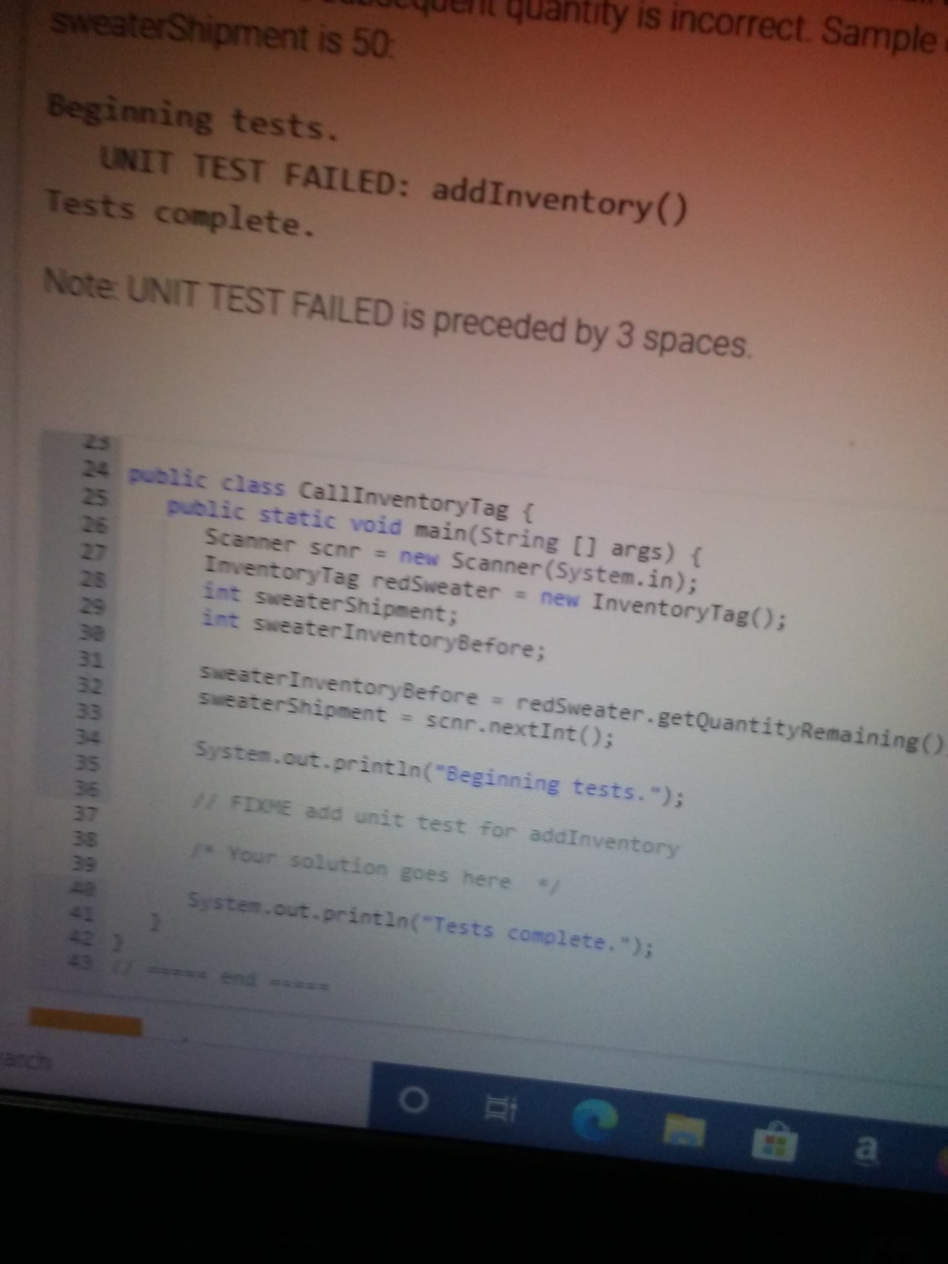 Beginning tests.
UNIT TEST FAILED: addInventory()
Tests complete.
Note: UNIT TEST FAILED is preceded by 3 spaces.
25
24 public class CallInventoryTag {
public static void main(String [] args) {
Scanner scnr = new Scanner (System.in);
InventoryTag redSweater new InventoryTag();
int sweaterShipment;
int sweaterInventoryBefore;
25
26
27
28
29
30
31
32
SweaterInventoryBefore redSweater.getQuantityRemaining()
SweaterShipment = scnr.nextInt();
33
34
System.out.println("Beginning tests.");
35
36
37
11 FIME add unit test for addInventory
38
1o Your solution goes here /
39
42
System.out.printin("Tests complete.");
42 )
