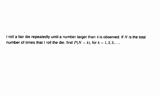 I roll a fair die repeatedly until a number larger than 4 is observed. If N is the total
number of times that I roll the die, find P(N = k), for k = 1, 2, 3, ...
