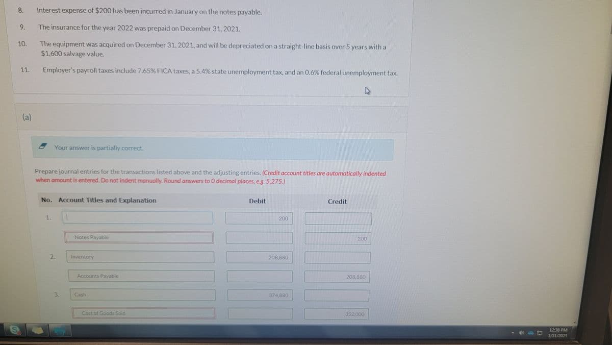 8.
9.
10.
11.
(a)
Interest expense of $200 has been incurred in January on the notes payable.
The insurance for the year 2022 was prepaid on December 31, 2021.
The equipment was acquired on December 31, 2021, and will be depreciated on a straight-line basis over 5 years with a
$1,600 salvage value.
Employer's payroll taxes include 7.65% FICA taxes, a 5.4% state unemployment tax, and an 0.6% federal unemployment tax.
Your answer is partially correct.
Prepare journal entries for the transactions listed above and the adjusting entries. (Credit account titles are automatically indented
when amount is entered. Do not indent manually. Round answers to 0 decimal places, e.g. 5,275.)
No. Account Titles and Explanation
1.
2.
3.
Notes Payable
Inventory
Accounts Payable
Cash
Cost of Goods Sold
Debit
200
208,880
374,880
Credit
200
208,880
352,000
12:38 PM
1/11/2023