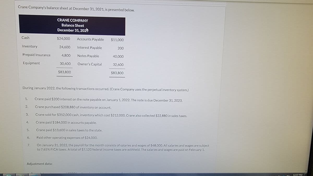 Crane Company's balance sheet at December 31, 2021, is presented below.
Cash
Inventory
Prepaid Insurance
Equipment
1.
2.
3.
4.
5.
6.
7.
CRANE COMPANY
Balance Sheet
December 31, 202
$24,000 Accounts Payable
Interest Payable
Notes Payable
Owner's Capital
24,600
Adjustment data:
4,800
During January 2022, the following transactions occurred. (Crane Company uses the perpetual inventory system.)
30,400
$83,800
$11,000
200
40,000
32,600
$83,800
Crane paid $200 interest on the note payable on January 1, 2022. The note is due December 31, 2023.
Crane purchased $208,880 of inventory on account.
Crane sold for $352,000 cash, inventory which cost $212,000. Crane also collected $22,880 in sales taxes.
Crane paid $184,000 in accounts payable.
Crane paid $13,600 in sales taxes to the state.
Paid other operating expenses of $24,000.
On January 31, 2022, the payroll for the month consists of salaries and wages of $48,000. All salaries and wages are subject
to 7.65% FICA taxes. A total of $7,120 federal income taxes are withheld. The salaries and wages are paid on February 1.
12:37 PM