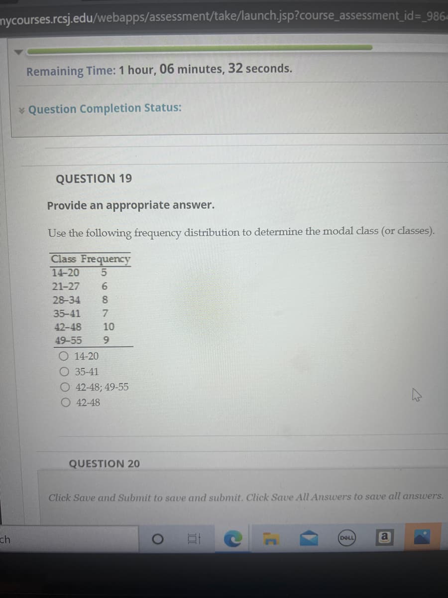 mycourses.rcsj.edu/webapps/assessment/take/launch.jsp?course_assessment_id=_986-
ch
Remaining Time: 1 hour, 06 minutes, 32 seconds.
Question Completion Status:
QUESTION 19
Provide an appropriate answer.
Use the following frequency distribution to determine the
Class Frequency
14-20 5
21-27
28-34
35-41
42-48
49-55 9
89
6
7
10
O14-20
O 35-41
O42-48; 49-55
O42-48
QUESTION 20
class (or classes).
DELL
Click Save and Submit to save and submit. Click Save All Answers to save all answers.
M
a