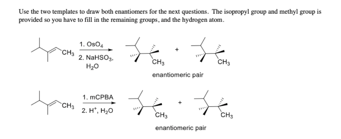 ## Explanation of Stereochemistry Reactions

In the following sections, we will explore how to draw both enantiomers for the given chemical reactions. The isopropyl group and methyl group are already provided, and you will need to complete the structures by filling in the remaining groups and the hydrogen atom.

### Reaction 1: Osmium Tetroxide Addition

**Reaction Scheme:**
- **Reactants:** 
  - An alkene with an isopropyl group and a methyl group attached.
- **Reagents:**
  1. **OsO₄ (osmium tetroxide)**
  2. **NaHSO₃ (sodium bisulfite), H₂O**

**Products:**
- Two molecules (enantiomeric pair) with an addition of -OH groups.
- Each enantiomer has different spatial arrangements of the groups attached to the carbon atoms.

**Reaction Explanation:**
This process typically leads to the formation of cis-diols through the syn-addition of hydroxyl groups across the double bond.

**Enantiomeric Pair:**
- Each enantiomer has the -OH groups added across the double bond in syn-fashion but with different stereochemistry on the two carbons where groups are added.

### Reaction 2: mCPBA Epoxidation and Hydrolysis

**Reaction Scheme:**
- **Reactants:** 
  - Same starting alkene.
- **Reagents:**
  1. **mCPBA (meta-Chloroperoxybenzoic acid)**
  2. **H⁺ (acid), H₂O**

**Products:**
- Two enantiomers with different spatial arrangements of added groups
- Each enantiomer belongs to an enantiomeric pair.

**Reaction Explanation:**
This reaction involves the formation of an epoxide intermediate via the oxidation of the double bond by mCPBA, followed by hydrolysis to form diols.

**Enantiomeric Pair:**
- Each enantiomer results from anti-addition of -OH groups.

### Diagram Description

- **Top Diagram:**
  - Shows an alkene reacting with OsO₄ followed by NaHSO₃ and H₂O, resulting in a pair of enantiomers with syn-addition of hydroxyl groups.
  
- **Bottom Diagram:**
  - Illustrates the same alkene reacting with mCPBA followed by H⁺ and