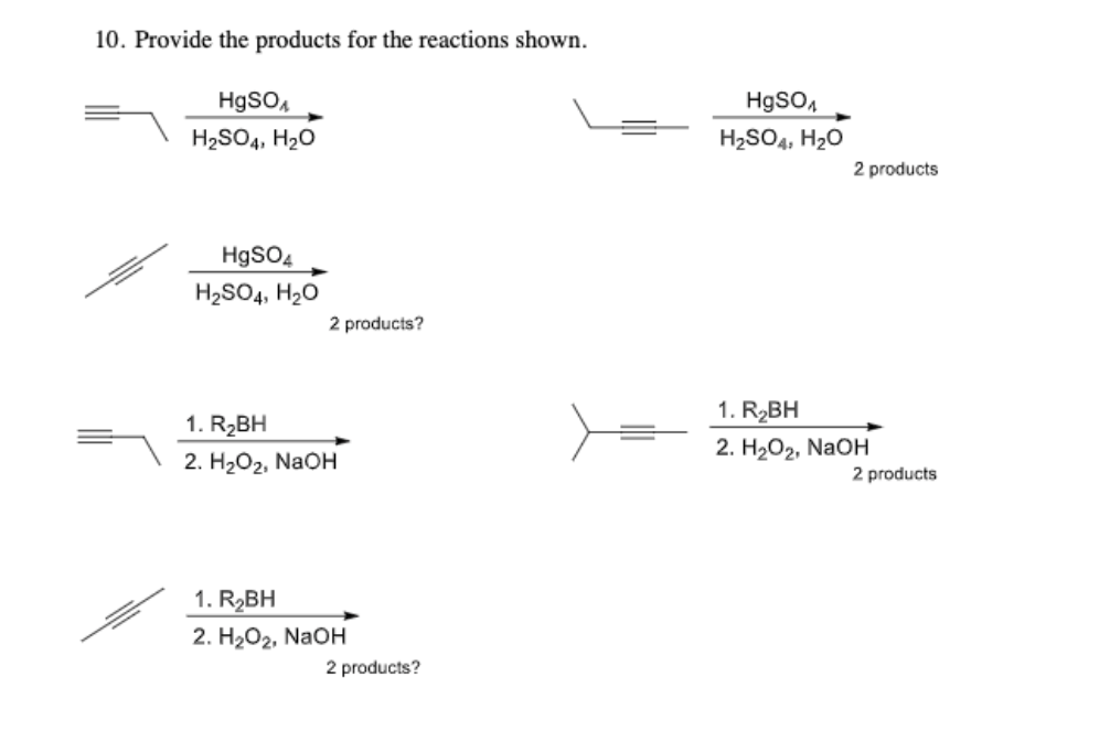 10. Provide the products for the reactions shown.
HgSO,
HgSO,
H2SO4, H20
H2SO4, H20
2 products
HgSO4
H2SO4, H20
2 products?
1. R2BH
1. R2BH
2. НаОг, NaOн
2. H2О2, NaOH
2 products
1. R2BH
2. H2O2, NaOH
2 products?
