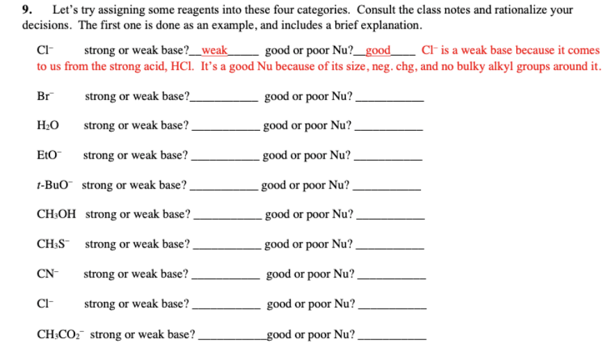 9. Let's try assigning some reagents into these four categories. Consult the class notes and rationalize your
decisions. The first one is done as an example, and includes a brief explanation.
CI-
strong or weak base?__weak_
CF is a weak base because it comes
good or poor Nu?_good_
to us from the strong acid, HCI. It's a good Nu because of its size, neg. chg, and no bulky alkyl groups around it.
Br
strong or weak base?
good or poor Nu?
H2O
strong or weak base? .
. good or poor Nu? .
EtO
strong or weak base?
good or poor Nu? -
t-BuO strong or weak base?.
- good or poor Nu?
CH:OH strong or weak base?.
- good or poor Nu?
CH;S strong or weak base?
- good or poor Nu?.
CN-
strong or weak base? .
good or poor Nu?.
Cl-
strong or weak base?.
good or poor Nu?
CH;CO2 strong or weak base?.
good or poor Nu?.
