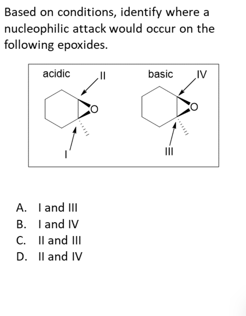 **Title: Understanding Nucleophilic Attack on Epoxides under Different Conditions**

**Introduction:**
Epoxides are cyclic ethers with a three-membered ring, which makes them highly reactive. A common reaction involving epoxides is the ring-opening process that occurs via nucleophilic attack. The site of nucleophilic attack can vary depending on whether the conditions are acidic or basic.

**Question:**
Based on the conditions provided, identify where a nucleophilic attack would occur on the given epoxides.

**Diagrams and Explanation:**

- **Acidic Conditions (left diagram)**
  - The diagram shows an epoxide ring with the oxygen atom pointing upwards.
  - Arrow II points to the carbon of the epoxide adjacent to the oxygen atom, indicating a possible site of nucleophilic attack in acidic conditions.
  - Arrow I points to the other carbon of the epoxide ring also indicating it as a potential site for attack under acidic conditions.

- **Basic Conditions (right diagram)**
  - The diagram shows a similar epoxide structure again with the oxygen atom in an upward orientation.
  - Arrow IV points to the right-hand carbon of the epoxide, suggesting nucleophilic attack here under basic conditions.
  - Arrow III points to the left-hand carbon of the epoxide ring, indicating it as the site for attack under basic conditions.
  
**Multiple-choice Answers:**
  - **A. I and III**
  - **B. I and IV**
  - **C. II and III**
  - **D. II and IV**

In summary, nucleophilic attack on epoxides can vary based on the pH of the environment. Under acidic conditions, the attack usually occurs on the more substituted carbon. Under basic conditions, the attack generally takes place on the less substituted carbon.

**Conclusion:**
The correct answer to the question is **D. II and IV** which indicates the positions on the epoxide where nucleophilic attack occurs under acidic and basic conditions respectively. This helps understand how different conditions can influence the reactivity and outcome of chemical reactions involving epoxides.
