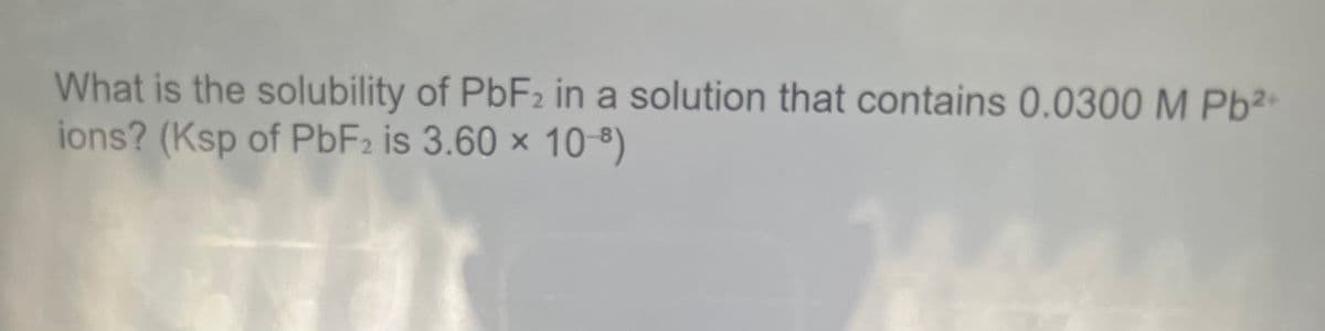 What is the solubility of PBF2 in a solution that contains 0.0300 M Pb²-
ions? (Ksp of PBF2 is 3.60 x 10-8)
