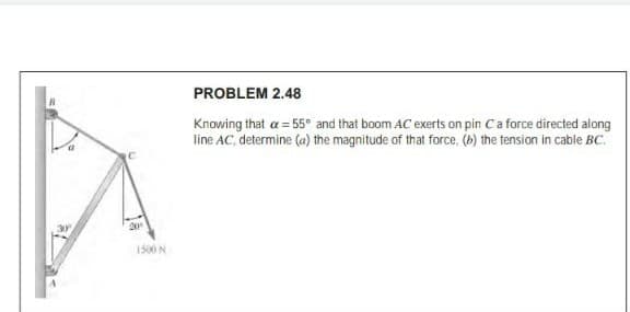 PROBLEM 2.48
Knowing that a = 55° and that boom AC exerts on pin Ca force directed along
line AC, determine (a) the magnitude of that force, (b) the tension in cable BC.
1500 N
