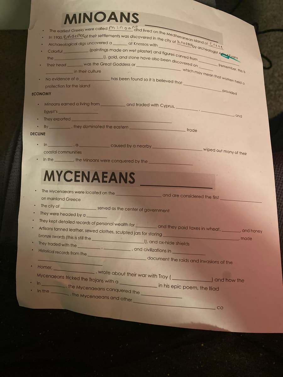 1), gold, and stone have also been discovered on
(paintings made on wet plaster) and figures carved from
The egrliest Greeks were called mingaCSed lived on the Mediterranean island of Crtte
In 1900, evidencof their settlements was discovered in the city of hnossosby archeologist AtiEvans
Archaeological digs uncovered a
Colorful
at Knossos with
the
(remember, this is
was the Great Goddess or
which may mean that women held a
Their head
in their culture
has been found so it is believed that
No evidence of a
provided
protection for the island
ECONOMY
and traded with Cyprus,
Minoans earned a living from.
,and
Egypt's
They exported
trade
By
,they dominated the eastern
DECLINE
caused by a nearby
wiped out many of their
In
coastal communities
In the
the Minoans were conquered by the
MYCENAEANS
and are considered the first
The Mycenaeans were located on the
on mainland Greece
The city of
served as the center of government
They were headed by a
They kept detailed records of personal wealth for
and they paid taxes in wheat.
and honey
Artisans tanned leather, sewed clothes, sculpted jars for storing.
made
bronze swords (this is still the
!), and ox-hide shields
and civilizations in
They traded with the
Historical records from the
document the raids and invasions of the
Homer,
wrote about their war with Troy (,
) and how the
Mycenaeans tricked the Trojans with a
in his epic poem, the Iliad
In
the Mycenaeans conquered the
In the
the Mycenaeans and other
co
