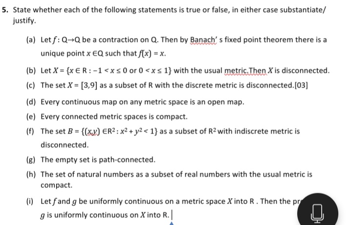 5. State whether each of the following statements is true or false, in either case substantiate/
justify.
(a) Let f: Q→Q be a contraction on Q. Then by Banach' s fixed point theorem there is a
unique point x EQ such that f(x) = x.
(b) Let X = {x €R :-1<xs 0 or 0 < x s 1} with the usual metric. Then X is disconnected.
(c) The set X = [3,9] as a subset of R with the discrete metric is disconnected.[03]
(d) Every continuous map on any metric space is an open map.
(e) Every connected metric spaces is compact.
(f) The set B = {(xx) ER2 : x² + y2 < 1} as a subset of R2 with indiscrete metric is
disconnected.
(g) The empty set is path-connected.
(h) The set of natural numbers as a subset of real numbers with the usual metric is
compact.
(i) Let fand g be uniformly continuous on a metric space X into R. Then the pr
g is uniformly continuous on X into R. |
