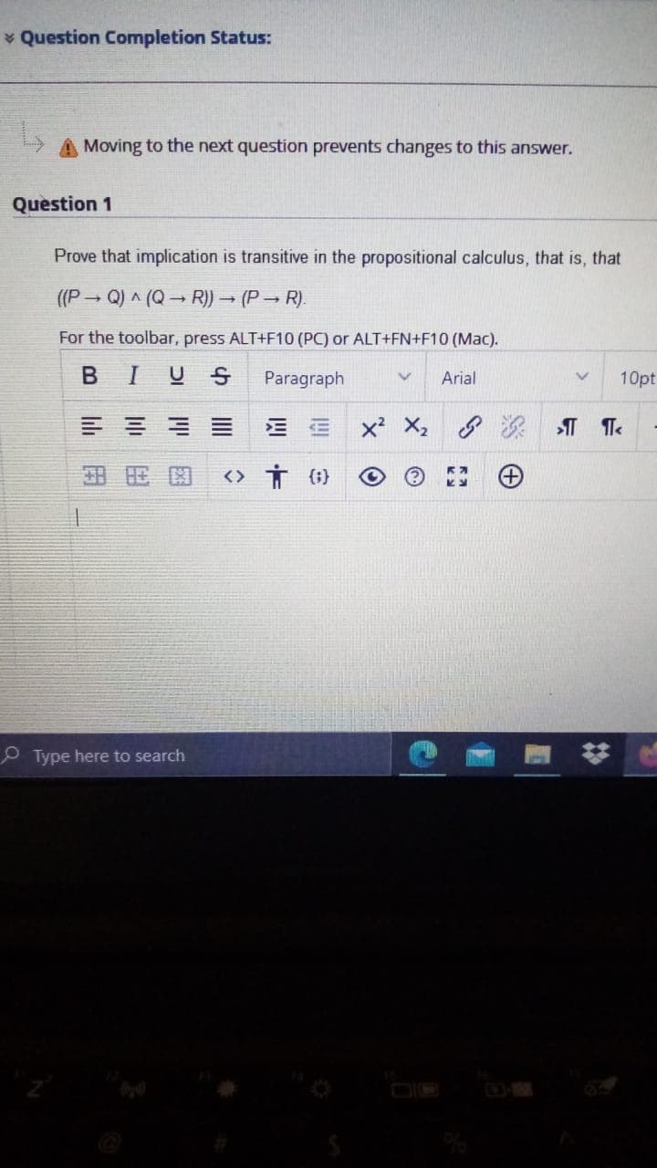 * Question Completion Status:
Moving to the next question prevents changes to this answer.
Question 1
Prove that implication is transitive in the propositional calculus, that is, that
((P - Q) A (Q R)) – (P- R).
For the toolbar, press ALT+F10 (PC) or ALT+FN+F10 (Mac).
BIUS
Paragraph
Arial
10pt
X2
次 T Te
田 用国
<> Ť (;}
Type here to search
