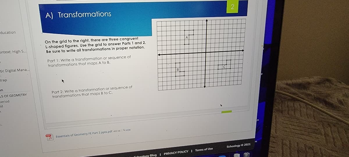 A) Transformations
ducation
On the grid to the right, there are three congruent
L-shaped figures. Use the grid to answer Parts 1 and 2.
Be sure to write all transformations in proper notation.
ontext: High S..
Part 1: Write a transformation or sequence of
transformations that maps A to B.
tic Digital Mana..
trap
on
S OF GEOMETRY
period
52
Part 2: Write a transformation or sequence of
transformations that maps B to C.
Essentials of Geometry FE Part 2.pptx.pdf 495 KB VIEW
Schoology © 2021
Cahoology Blog I PRIVACY POLICY I Terms of Use
