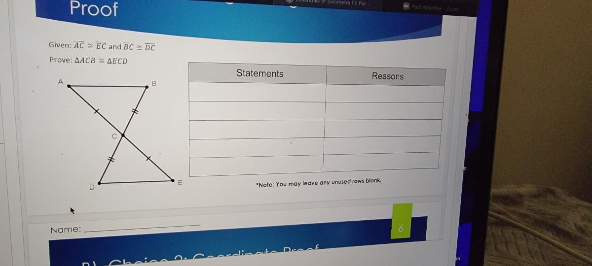 niais of Geometry FE Par..
Proof
Post Attendoe Zoom
Given: AC = EC and BC DC
Prove: AACB AECD
Statements
Reasons
*Note: You may leave any unused rows blank.
Name:
Dreof
Choine
