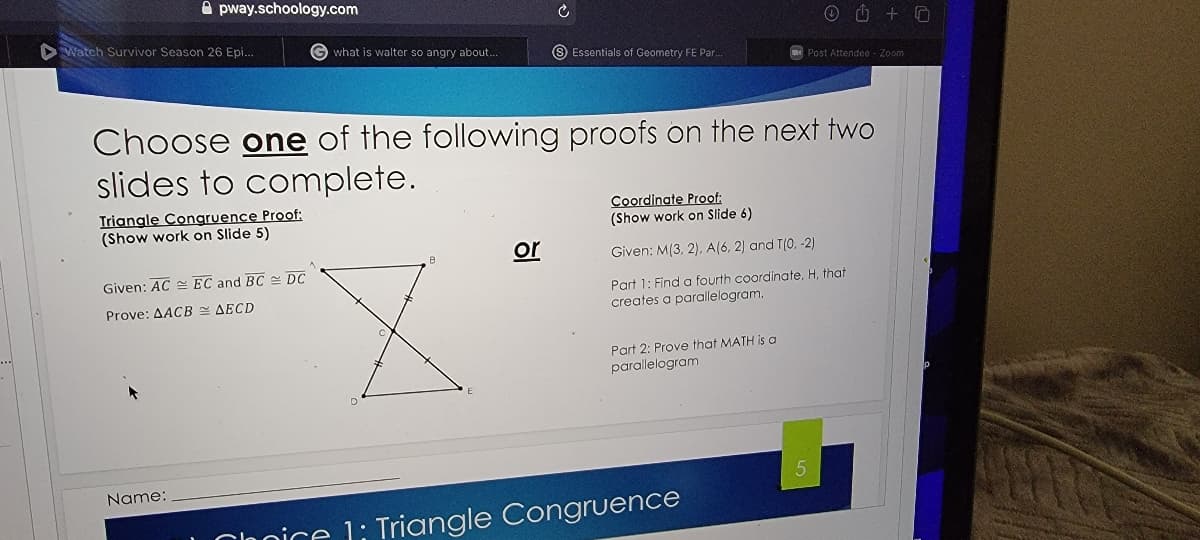 A pway.schoology.com
O O + O
DWatch Survivor Season 26 Epi.
G what is walter so angry about..
S Essentials of Geometry FE Par.
Post Attendee - Zoom
Choose one of the following proofs on the next two
slides to complete.
Triangle Congruence Proof:
(Show work on Slide 5)
Coordinate Proof;
(Show work on Slide 6)
or
Given: M(3, 2). A(6, 2) and T(0, -2)
Given: AC EC and BC - DC
Part 1: Find a fourth coordinate, H, that
creates a parallelogram.
Prove: AACB E AECD
Part 2: Prove that MATH is a
parallelogram
Name:
Clnnice 1: Triangle Congruence
