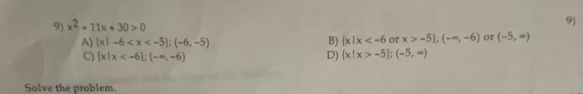 9) x² + 11x +30 >0
A) [xl -6<x<-5); (-6, -5)
C) [xlx <-6); (-,-6)
Solve the problem.
B) (xlx <-6 or x>-5); (-, -6) or (-5,-)
D) (x!x>-5); (-5,-)