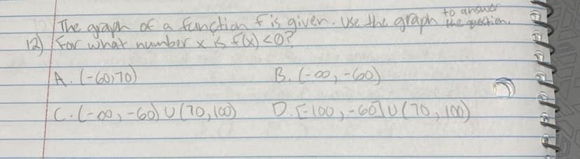 to answer
The graph of a function fis giver. Use the graph the question.
12) For what number x is f(x) <0?
A. (-60,70)
B. (-00-60)
C. (-∞, -60) U (70, 100)
D.E100,-6070 (70, 100)