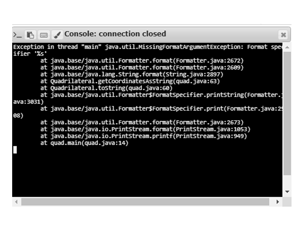 Console: connection closed
Exception in thread "main" java.util.MissingFormatargumentException: Format spea
ifier '%s'
at java.base/java.util.Formatter.format(Formatter.java:2672)
at java.base/java.util.Formatter.format(Formatter.java:2609)
at java.base/java.lang.String.format(String.java:2897)
at Quadrilateral.getcoordinatesAsstring(quad.java:63)
at Quadrilateral.tostring(quad.java:60)
at java.base/java.util.Formatter$Formatspecifier.printstring(Formatter.
ava:3031)
at java.base/java.util.Formatter$Formatspecifier.print(Formatter.java:2
e8)
at java.base/java.util.Formatter.format(Formatter.java:2673)
at java.base/java.io.Printstream.format(Printstream.java:1053)
at java.base/java.io.Printstream.printf(Printstream.java:949)
at quad.main(quad.java:14)
