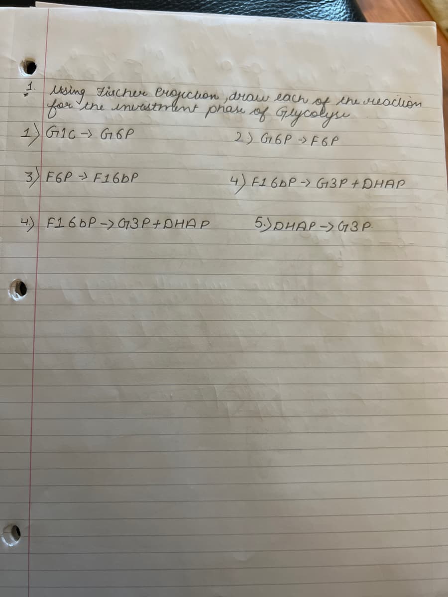 1.
using
Fischer
Projection, draw each
for the investment phase of Glycolyse
1 G16 G6P
2) G6PF6P
3) F6P - F16bP
4) F16bP-> G3P+DHAP
of the reaction
4) F16DP -> G3P + DHAP
5)DHAP-> G3 P