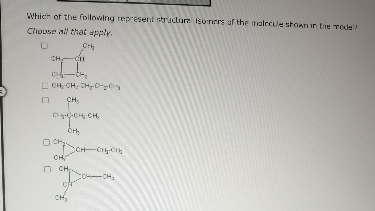 Which of the following represent structural isomers of the molecule shown in the model?
Choose all that apply.
CH3
CH₂-CH
CH₂ CH₂
- CH3-CH2-CH2-CH2-CH3
CH3
CH3-C-CH₂-CH3
CH3
CH₂
CH₂
CH₂
CH
CH3
CH-CH₂-CH3
:CH-CH3