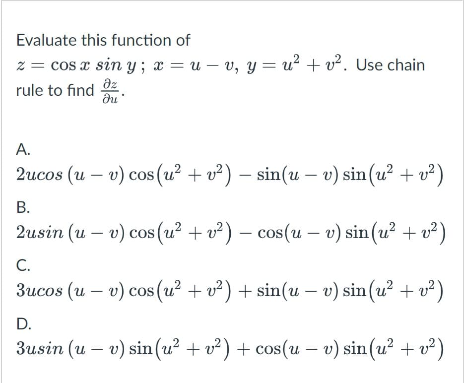 Evaluate this function of
z = cos x sin y; x = u – v, y = u? + v². Use chain
rule to find Oz
ди
А.
2ucos (u – v) cos (u? + v²) – sin(u – v) sin (u² + v²)
В.
2usin (u – v) cos (u? + v² ) – cos(u – v) sin(u² + v²)
-
-
-
С.
3ucos (u – v) cos (u? + v²) + sin(u – v) sin(u² + v² )
D.
3usin (u – v) sin(u? + v²) + cos(u – v) sin (u² + v²)
-
