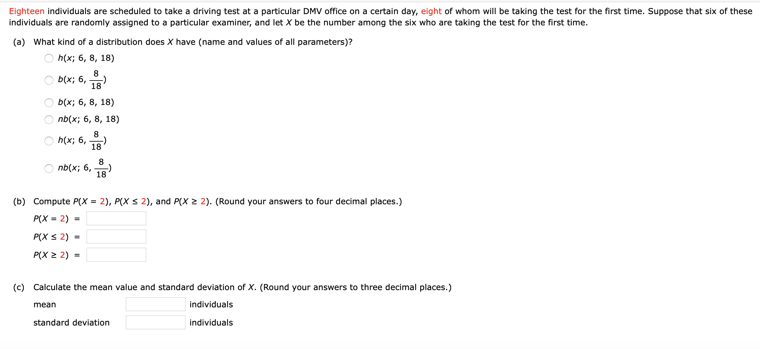 Eighteen individuals are scheduled to take a driving test at a particular DMV office on a certain day, eight of whom will be taking the test for the first time. Suppose that six of these
individuals are randomly assigned to a particular examiner, and let X be the number among the six who are taking the test for the first time.
(a) What kind of a distribution does X have (name and values of all parameters)?
h(x; 6, 8, 18)
8
b(x; 6,
18
b(x; 6, 8, 18)
nb(x; 6, 8, 18)
8
O h(x; 6, 18
8
nb(x; 6,
18
(b) Compute P(X = 2), P(X < 2), and P(X > 2). (Round your answers to four decimal places.)
P(X = 2)
%3D
P(X < 2)
%D
P(X > 2) :
(c) Calculate the mean value and standard deviation of X. (Round your answers to three decimal places.)
mean
individuals
standard deviation
individuals
