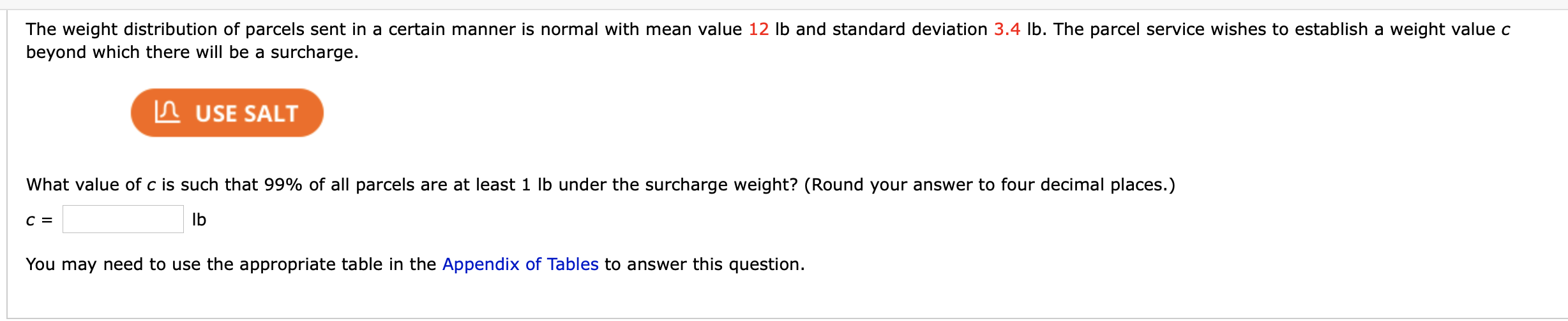 The weight distribution of parcels sent in a certain manner is normal with mean value 12 Ib and standard deviation 3.4 lb. The parcel service wishes to establish a weight value c
peyond which there will be a surcharge.
In USE SALT
What value of c is such that 99% of all parcels are at least 1 lb under the surcharge weight? (Round your answer to four decimal places.)
Ib
You may need to use the appropriate table in the Appendix of Tables to answer this question.
