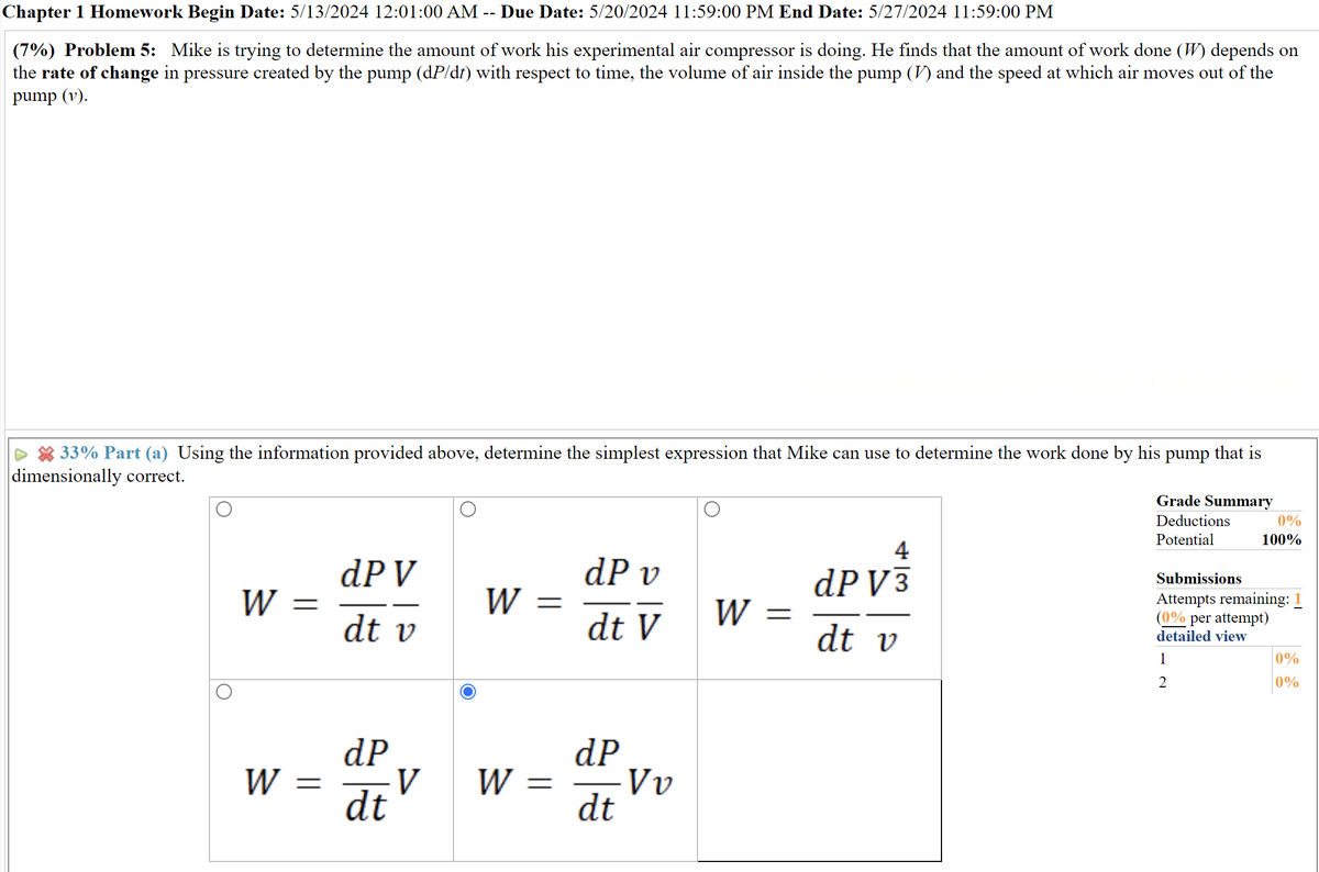 Chapter 1 Homework Begin Date: 5/13/2024 12:01:00 AM -- Due Date: 5/20/2024 11:59:00 PM End Date: 5/27/2024 11:59:00 PM
(7%) Problem 5: Mike is trying to determine the amount of work his experimental air compressor is doing. He finds that the amount of work done (W) depends on
the rate of change in pressure created by the pump (dP/dt) with respect to time, the volume of air inside the pump (V) and the speed at which air moves out of the
pump (v).
33% Part (a) Using the information provided above, determine the simplest expression that Mike can use to determine the work done by his pump that is
dimensionally correct.
Grade Summary
Deductions
Potential
Submissions
0%
100%
Attempts remaining: 1
4
dP V
dP v
dP V3
W
=
W
=
dt v
dt V
W =
dt v
1
2
(0% per attempt)
detailed view
0%
0%
dP
dP
W =
V
W =
Vv
dt
dt