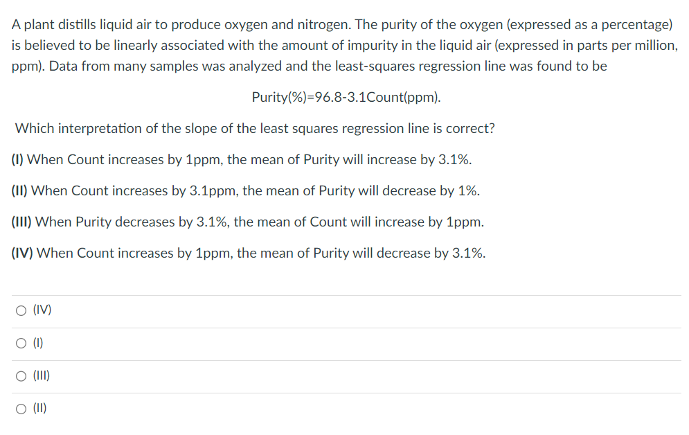 A plant distills liquid air to produce oxygen and nitrogen. The purity of the oxygen (expressed as a percentage)
is believed to be linearly associated with the amount of impurity in the liquid air (expressed in parts per million,
ppm). Data from many samples was analyzed and the least-squares regression line was found to be
Purity (%)=96.8-3.1Count(ppm).
Which interpretation of the slope of the least squares regression line is correct?
(1) When Count increases by 1ppm, the mean of Purity will increase by 3.1%.
(II) When Count increases by 3.1ppm, the mean of Purity will decrease by 1%.
(III) When Purity decreases by 3.1%, the mean of Count will increase by 1ppm.
(IV) When Count increases by 1ppm, the mean of Purity will decrease by 3.1%.
O (IV)
O (1)
O (III)
O (II)