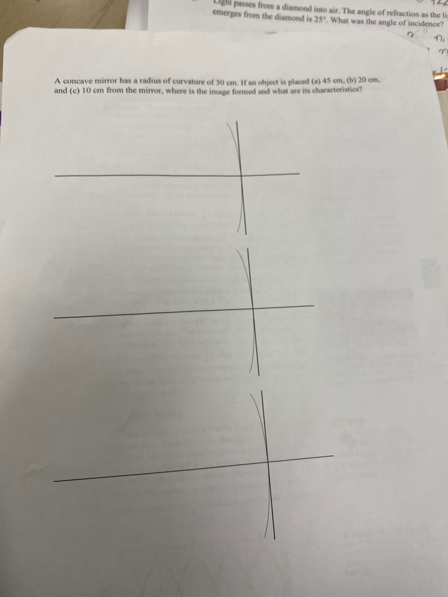 Light passes from a diamond into air. The angle of refraction as the lis
emerges from the diamond is 25°. What was the angle of incidence?
A concave mirror has a radius of curvature of 30 cm. If an object is placed (a) 45 cm, (b) 20 cm,
and (c) 10 cm from the mirror, where is the image formed and what are its characteristics?
ni
n