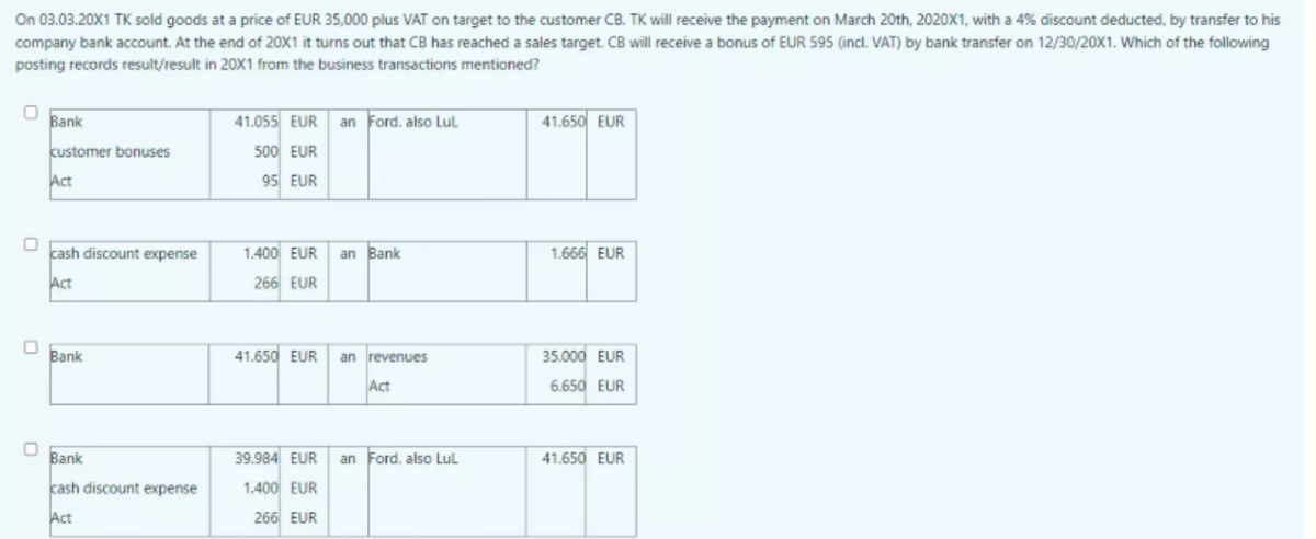 On 03.03.20X1 TK sold goods at a price of EUR 35,000 plus VAT on target to the customer CB. TK will receive the payment on March 20th, 2020X1, with a 4% discount deducted, by transfer to his
company bank account. At the end of 20X1 it turns out that CB has reached a sales target. CB will receive a bonus of EUR 595 (incl. VAT) by bank transfer on 12/30/20X1. Which of the following
posting records result/result in 20X1 from the business transactions mentioned?
Bank
41.055 EUR an Ford. also Lul
41.650 EUR
customer bonuses
500 EUR
Act
95 EUR
cash discount expense
1.400 EUR
an Bank
1.666 EUR
Act
266 EUR
Bank
41.650 EUR
an revenues
35.000 EUR
Act
6.650 EUR
Bank
39.984 EUR
an Ford. also Lul
41.650 EUR
kash discount expense
1.400 EUR
Act
266 EUR
