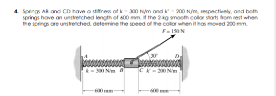 4. Springs AB and CD have a stiffness of k = 300 N/m and k' = 200 N/m, respectively, and both
springs have an unstretched length of 600 mm. If the 2-kg smooth collar starts from rest when
the springs are unstretched, determine the speed of the colar when it has moved 200 mm.
F= 150 N
D
k = 300 N/m B
CK= 200 N/m
600 mm
600 mm
