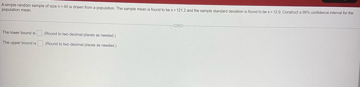 A simple random sample of size n = 40 is drawn from a population. The sample mean is found to be x = 121.2 and the sample standard deviation is found to be s = 12.9. Construct a 99% confidence interval for the
population mean.
The lower bound is
The upper bound is
(Round to two decimal places as needed.)
(Round to two decimal places as needed.)