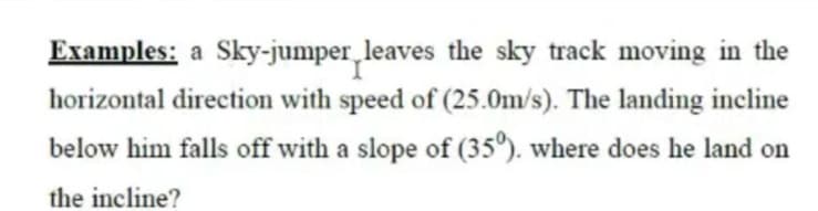 Examples: a Sky-jumper leaves the sky track moving in the
horizontal direction with speed of (25.0m/s). The landing incline
below him falls off with a slope of (35°). where does he land on
the incline?
