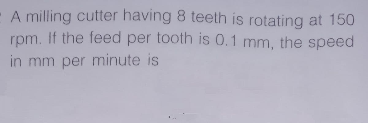 A milling cutter having 8 teeth is rotating at 150
rpm. If the feed per tooth is 0.1 mm, the speed
in mm per minute is
